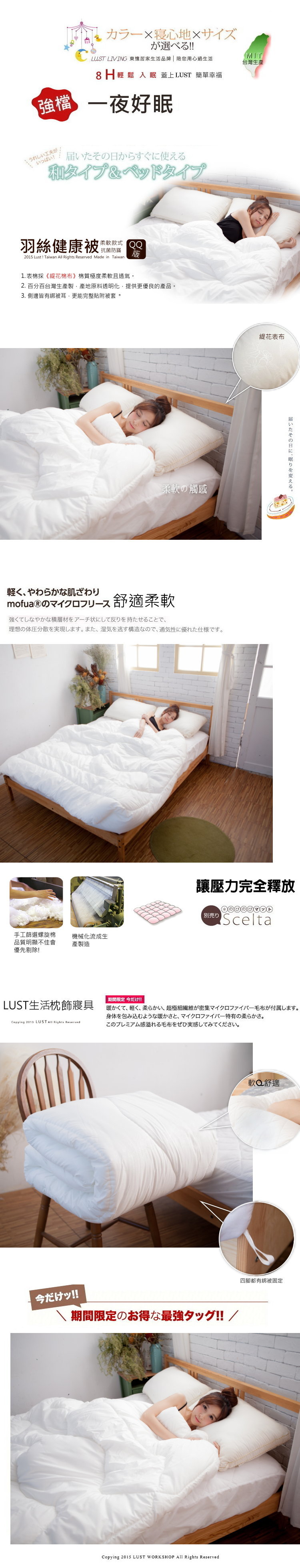 カラー寝心地×サイズが選べる!!LUST LIVING 東 居家生活品牌  用心過生活8H輕鬆 入眠蓋上LUST 簡單幸福MIT台灣生產強檔一夜好眠届いたそ日からすぐに使える和タイプ&ベッドタイプ羽絲健康 式 抗菌防蹣版2015 Lust! Taiwan  Rights Reserved Made in Taiwan1.表棉 《花棉布 棉質極度2. 百分百台灣製原料透明化 提供更優良的產品。3.側邊皆有被 更能完整貼附被套。柔の感軽くやわらかな肌ざわりmofua  のマイクロフリース舒適柔軟強くてしなやかな積層材をアーチ状にして反りを持たせることで理想の体圧分散を実現します。 また、湿気を逃す構造なので、通気性に優れた仕様です。手工篩選螺旋棉品質明顯不佳會優先!機械化流成生產製造花表布届いたその日に、眠りを変える。讓壓力完全釋放のびのびマットScelta期間限定 今だけ!!LUST生活枕飾寝具暖かくて、 軽く、柔らかい、 超極細繊維が密集マイクロファイバー毛布が付属します。身体を包み込むような暖かさと、 マイクロファイバー特有の柔らかさ。Copying 2013 LUST Rights Reservedこのプレミアム感溢れる毛布をぜひ実感してみてください。今だけッ!!期間限定のお得な最強タッグ!! /Copying 2015 LUST WORKSHOP All Rights Reserved軟舒適四腳都有綁被固定