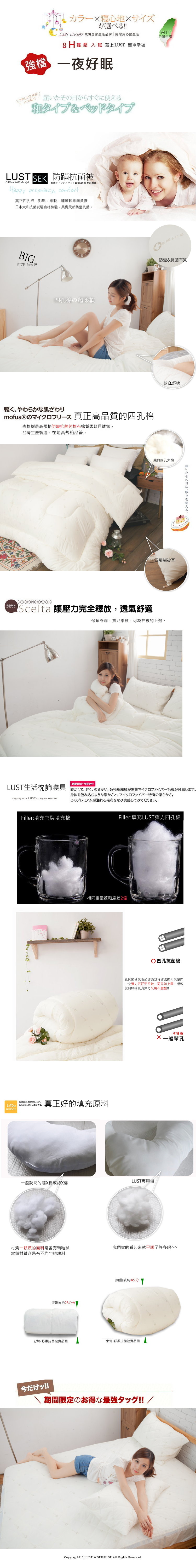 選!!LUST LIVING 東憶居家生活品牌 陪您用過生活輕鬆入 蓋上LUST 簡單幸福MIT台灣生產強檔一夜好眠夫いたそ日からすぐに使える和タイプベッドタイプLUSTER 防蹣抗菌被  the 快適100%舒適 MIT製造Hppy pregnancy comfort真正四孔彭鬆柔軟鋪蓋輕柔無負擔日本大和抗菌試驗合格檢驗具備天然防抗菌,BIGSIZE 加大 & a126防蠻&抗菌布質四孔棉超柔軟軽くやわらかな肌ざわりmofua®の 真正高品質的四孔棉表棉採最高規格防蠻抗菌純棉布棉質柔軟且透氣台灣生產製造,地高規格品管。別売り軟Q舒適純白四孔大棉四腳綁被耳RScelta 讓壓力完全釋放,透氣舒適保舒適,質地柔軟,可為棉被的上選。届の眠在。期間限定 今だけ!!LUST生活枕飾寢具 暖 柔超極細纖維密集毛布属。Copying 2013 LUST  Rights ReservedFiller:填充它牌填充棉身体を包み込むような暖かさと マイクロファイバー特有の柔らかさ。このプレミアム感溢れる毛布をぜひ実感してみてください。Filler:填充LUST彈力四孔棉相同重量蓬鬆度差2倍洗濯後は崩れしにくく、しわにしわになりにくい素材です。なりにくい真正好的填充原料四孔抗菌棉孔抗菌棉芯由於經過新技術處理內芯屬四中空彈力更好更柔軟,可見如上圖,相較般羽絲棉更有彈力久用不變型!!一般訪間的螺棉或絲X棉LUST專用棉不推薦X 一般單孔材質一顆顆的面料常會有顆粒狀我們家的看起來就平順了許多吧^^當然材質容易有不均勻的塊料摺疊後約28公分|摺疊後約45分它牌-舒柔抗菌被品圖東憶-舒柔抗菌被實品圖今付心!!期間限定の得最強夕夕!!/Copying 2015 LUST WORKSHOP All Rights Reserved